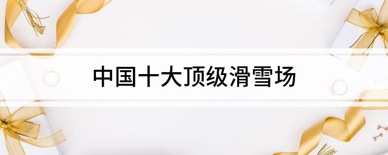 中国十大顶级滑雪场(图1)